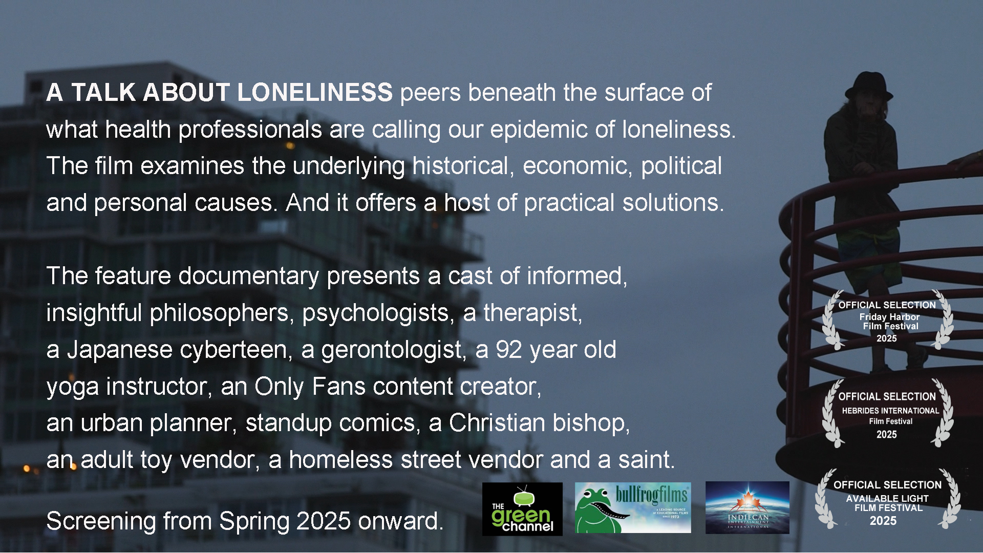 A TALK ABOUT LONELINESS peers beneath the surface of what health professionals are calling our epidemic of loneliness. The film examines the underlying historical, economic, political and personal causes. And it offers a host of practical solutions.
The feature documentary presents a cast of informed, insightful philosophers, psychologists, a therapist, a Japanese cyberteen, a gerontologist, a 92 year old yoga instructor, an Only Fans content creator, an urban planner, standup comics, a Christian bishop, an adult toy vendor, a homeless street vendor and a saint. Screening from Spring 2025 onward.